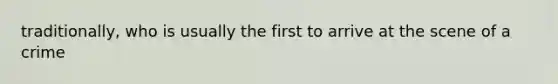 traditionally, who is usually the first to arrive at the scene of a crime