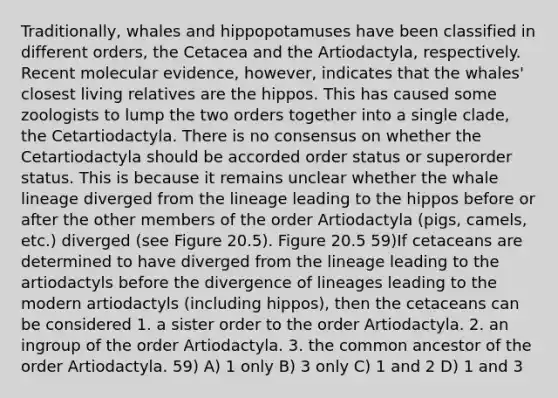 Traditionally, whales and hippopotamuses have been classified in different orders, the Cetacea and the Artiodactyla, respectively. Recent molecular evidence, however, indicates that the whales' closest living relatives are the hippos. This has caused some zoologists to lump the two orders together into a single clade, the Cetartiodactyla. There is no consensus on whether the Cetartiodactyla should be accorded order status or superorder status. This is because it remains unclear whether the whale lineage diverged from the lineage leading to the hippos before or after the other members of the order Artiodactyla (pigs, camels, etc.) diverged (see Figure 20.5). Figure 20.5 59)If cetaceans are determined to have diverged from the lineage leading to the artiodactyls before the divergence of lineages leading to the modern artiodactyls (including hippos), then the cetaceans can be considered 1. a sister order to the order Artiodactyla. 2. an ingroup of the order Artiodactyla. 3. the common ancestor of the order Artiodactyla. 59) A) 1 only B) 3 only C) 1 and 2 D) 1 and 3