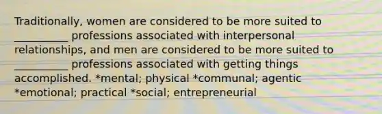 Traditionally, women are considered to be more suited to __________ professions associated with interpersonal relationships, and men are considered to be more suited to __________ professions associated with getting things accomplished. *mental; physical *communal; agentic *emotional; practical *social; entrepreneurial