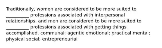 Traditionally, women are considered to be more suited to __________ professions associated with interpersonal relationships, and men are considered to be more suited to __________ professions associated with getting things accomplished. communal; agentic emotional; practical mental; physical social; entrepreneurial