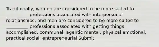 Traditionally, women are considered to be more suited to __________ professions associated with interpersonal relationships, and men are considered to be more suited to __________ professions associated with getting things accomplished. communal; agentic mental; physical emotional; practical social; entrepreneurial Submit