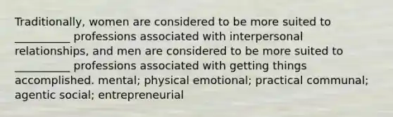 Traditionally, women are considered to be more suited to __________ professions associated with interpersonal relationships, and men are considered to be more suited to __________ professions associated with getting things accomplished. mental; physical emotional; practical communal; agentic social; entrepreneurial