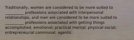 Traditionally, women are considered to be more suited to __________ professions associated with interpersonal relationships, and men are considered to be more suited to __________ professions associated with getting things accomplished. emotional; practical mental; physical social; entrepreneurial communal; agentic