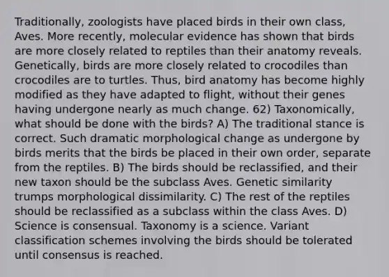 Traditionally, zoologists have placed birds in their own class, Aves. More recently, molecular evidence has shown that birds are more closely related to reptiles than their anatomy reveals. Genetically, birds are more closely related to crocodiles than crocodiles are to turtles. Thus, bird anatomy has become highly modified as they have adapted to flight, without their genes having undergone nearly as much change. 62) Taxonomically, what should be done with the birds? A) The traditional stance is correct. Such dramatic morphological change as undergone by birds merits that the birds be placed in their own order, separate from the reptiles. B) The birds should be reclassified, and their new taxon should be the subclass Aves. Genetic similarity trumps morphological dissimilarity. C) The rest of the reptiles should be reclassified as a subclass within the class Aves. D) Science is consensual. Taxonomy is a science. Variant classification schemes involving the birds should be tolerated until consensus is reached.