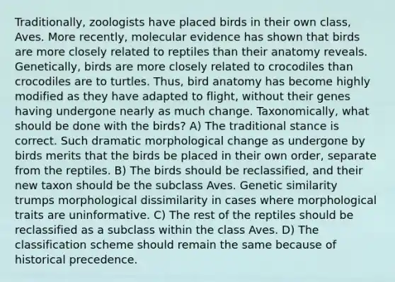 Traditionally, zoologists have placed birds in their own class, Aves. More recently, molecular evidence has shown that birds are more closely related to reptiles than their anatomy reveals. Genetically, birds are more closely related to crocodiles than crocodiles are to turtles. Thus, bird anatomy has become highly modified as they have adapted to flight, without their genes having undergone nearly as much change. Taxonomically, what should be done with the birds? A) The traditional stance is correct. Such dramatic morphological change as undergone by birds merits that the birds be placed in their own order, separate from the reptiles. B) The birds should be reclassified, and their new taxon should be the subclass Aves. Genetic similarity trumps morphological dissimilarity in cases where morphological traits are uninformative. C) The rest of the reptiles should be reclassified as a subclass within the class Aves. D) The classification scheme should remain the same because of historical precedence.