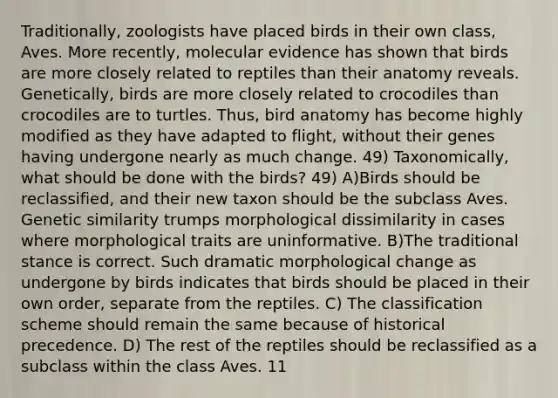 Traditionally, zoologists have placed birds in their own class, Aves. More recently, molecular evidence has shown that birds are more closely related to reptiles than their anatomy reveals. Genetically, birds are more closely related to crocodiles than crocodiles are to turtles. Thus, bird anatomy has become highly modified as they have adapted to flight, without their genes having undergone nearly as much change. 49) Taxonomically, what should be done with the birds? 49) A)Birds should be reclassified, and their new taxon should be the subclass Aves. Genetic similarity trumps morphological dissimilarity in cases where morphological traits are uninformative. B)The traditional stance is correct. Such dramatic morphological change as undergone by birds indicates that birds should be placed in their own order, separate from the reptiles. C) The classification scheme should remain the same because of historical precedence. D) The rest of the reptiles should be reclassified as a subclass within the class Aves. 11