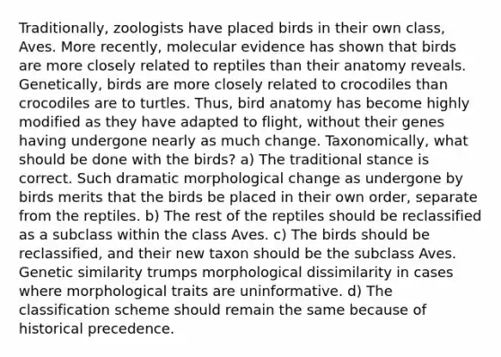 Traditionally, zoologists have placed birds in their own class, Aves. More recently, molecular evidence has shown that birds are more closely related to reptiles than their anatomy reveals. Genetically, birds are more closely related to crocodiles than crocodiles are to turtles. Thus, bird anatomy has become highly modified as they have adapted to flight, without their genes having undergone nearly as much change. Taxonomically, what should be done with the birds? a) The traditional stance is correct. Such dramatic morphological change as undergone by birds merits that the birds be placed in their own order, separate from the reptiles. b) The rest of the reptiles should be reclassified as a subclass within the class Aves. c) The birds should be reclassified, and their new taxon should be the subclass Aves. Genetic similarity trumps morphological dissimilarity in cases where morphological traits are uninformative. d) The classification scheme should remain the same because of historical precedence.