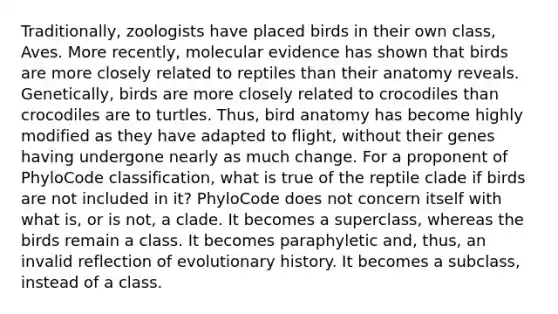 Traditionally, zoologists have placed birds in their own class, Aves. More recently, molecular evidence has shown that birds are more closely related to reptiles than their anatomy reveals. Genetically, birds are more closely related to crocodiles than crocodiles are to turtles. Thus, bird anatomy has become highly modified as they have adapted to flight, without their genes having undergone nearly as much change. For a proponent of PhyloCode classification, what is true of the reptile clade if birds are not included in it? PhyloCode does not concern itself with what is, or is not, a clade. It becomes a superclass, whereas the birds remain a class. It becomes paraphyletic and, thus, an invalid reflection of evolutionary history. It becomes a subclass, instead of a class.