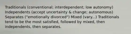 Traditionals (conventional; interdependent; low autonomy) Independents (accept uncertainty & change; autonomous) Separates ("emotionally divorced") Mixed (vary...) Traditionals tend to be the most satisfied, followed by mixed, then independents, then separates.