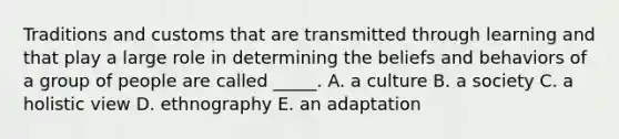 Traditions and customs that are transmitted through learning and that play a large role in determining the beliefs and behaviors of a group of people are called _____. A. a culture B. a society C. a holistic view D. ethnography E. an adaptation