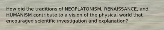 How did the traditions of NEOPLATONISM, RENAISSANCE, and HUMANISM contribute to a vision of the physical world that encouraged scientific investigation and explanation?