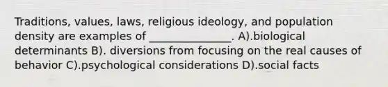 Traditions, values, laws, religious ideology, and population density are examples of _______________. A).biological determinants B). diversions from focusing on the real causes of behavior C).psychological considerations D).social facts