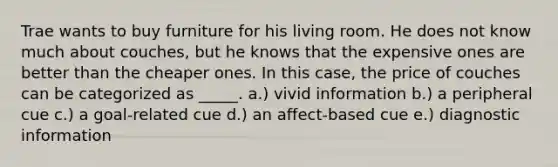 Trae wants to buy furniture for his living room. He does not know much about couches, but he knows that the expensive ones are better than the cheaper ones. In this case, the price of couches can be categorized as _____. a.) vivid information b.) a peripheral cue c.) a goal-related cue d.) an affect-based cue e.) diagnostic information