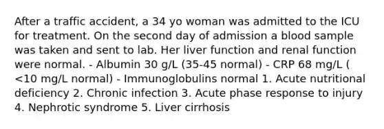 After a traffic accident, a 34 yo woman was admitted to the ICU for treatment. On the second day of admission a blood sample was taken and sent to lab. Her liver function and renal function were normal. - Albumin 30 g/L (35-45 normal) - CRP 68 mg/L ( <10 mg/L normal) - Immunoglobulins normal 1. Acute nutritional deficiency 2. Chronic infection 3. Acute phase response to injury 4. Nephrotic syndrome 5. Liver cirrhosis