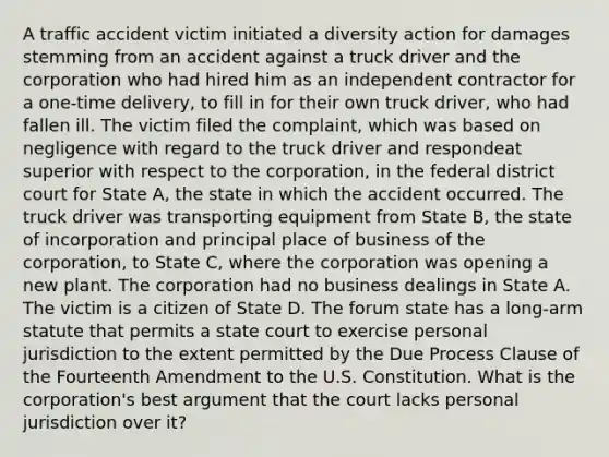 A traffic accident victim initiated a diversity action for damages stemming from an accident against a truck driver and the corporation who had hired him as an independent contractor for a one-time delivery, to fill in for their own truck driver, who had fallen ill. The victim filed the complaint, which was based on negligence with regard to the truck driver and respondeat superior with respect to the corporation, in the federal district court for State A, the state in which the accident occurred. The truck driver was transporting equipment from State B, the state of incorporation and principal place of business of the corporation, to State C, where the corporation was opening a new plant. The corporation had no business dealings in State A. The victim is a citizen of State D. The forum state has a long-arm statute that permits a state court to exercise personal jurisdiction to the extent permitted by the Due Process Clause of the Fourteenth Amendment to the U.S. Constitution. What is the corporation's best argument that the court lacks personal jurisdiction over it?