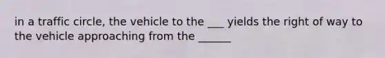 in a traffic circle, the vehicle to the ___ yields the right of way to the vehicle approaching from the ______