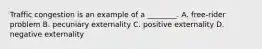 Traffic congestion is an example of a​ ________. A. ​free-rider problem B. pecuniary externality C. positive externality D. negative externality