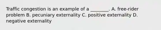 Traffic congestion is an example of a​ ________. A. ​free-rider problem B. pecuniary externality C. positive externality D. negative externality