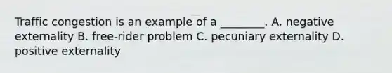 Traffic congestion is an example of a​ ________. A. negative externality B. ​free-rider problem C. pecuniary externality D. positive externality