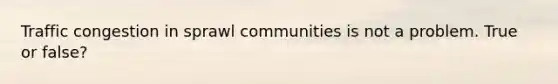 Traffic congestion in sprawl communities is not a problem. True or false?