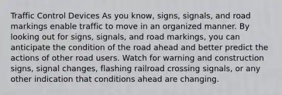 Traffic Control Devices As you know, signs, signals, and road markings enable traffic to move in an organized manner. By looking out for signs, signals, and road markings, you can anticipate the condition of the road ahead and better predict the actions of other road users. Watch for warning and construction signs, signal changes, flashing railroad crossing signals, or any other indication that conditions ahead are changing.