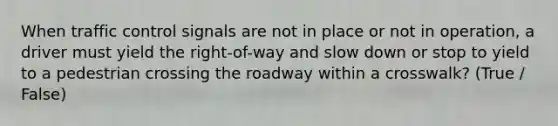 When traffic control signals are not in place or not in operation, a driver must yield the right-of-way and slow down or stop to yield to a pedestrian crossing the roadway within a crosswalk? (True / False)