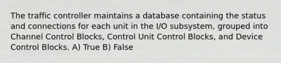 The traffic controller maintains a database containing the status and connections for each unit in the I/O subsystem, grouped into Channel Control Blocks, Control Unit Control Blocks, and Device Control Blocks. A) True B) False