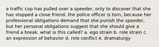 a traffic cop has pulled over a speeder, only to discover that she has stopped a close friend. the police officer is torn, because her professional obligations demand that she punish the speeder, but her personal obligations suggest that she should give a friend a break. what is this called? a. ego strain b. role strain c. an expression of behavior d. role conflict e. dramaturgy