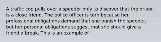 A traffic cop pulls over a speeder only to discover that the driver is a close friend. The police officer is torn because her professional obligations demand that she punish the speeder, but her personal obligations suggest that she should give a friend a break. This is an example of