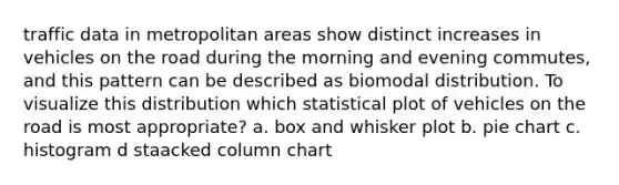 traffic data in metropolitan areas show distinct increases in vehicles on the road during the morning and evening commutes, and this pattern can be described as biomodal distribution. To visualize this distribution which statistical plot of vehicles on the road is most appropriate? a. box and whisker plot b. pie chart c. histogram d staacked column chart
