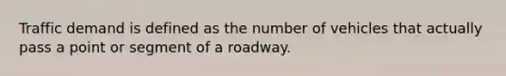 Traffic demand is defined as the number of vehicles that actually pass a point or segment of a roadway.