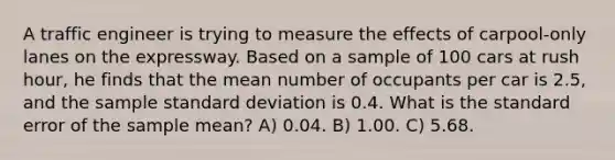 A traffic engineer is trying to measure the effects of carpool-only lanes on the expressway. Based on a sample of 100 cars at rush hour, he finds that the mean number of occupants per car is 2.5, and the sample <a href='https://www.questionai.com/knowledge/kqGUr1Cldy-standard-deviation' class='anchor-knowledge'>standard deviation</a> is 0.4. What is the standard error of the sample mean? A) 0.04. B) 1.00. C) 5.68.