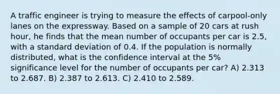 A traffic engineer is trying to measure the effects of carpool-only lanes on the expressway. Based on a sample of 20 cars at rush hour, he finds that the mean number of occupants per car is 2.5, with a standard deviation of 0.4. If the population is normally distributed, what is the confidence interval at the 5% significance level for the number of occupants per car? A) 2.313 to 2.687. B) 2.387 to 2.613. C) 2.410 to 2.589.