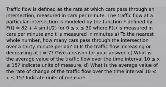 Traffic flow is defined as the rate at which cars pass through an intersection, measured in cars per minute. The traffic flow at a particular intersection is modeled by the function F defined by F(t) = 82 + 4 sin (t/2) for 0 ≤ x ≤ 30 where F(t) is measured in cars per minute and t is measured in minutes a) To the nearest whole number, how many cars pass through the intersection over a thirty-minute period? b) Is the traffic flow increasing or decreasing at t = 7? Give a reason for your answer. c) What is the average value of the traffic flow over the time interval 10 ≤ x ≤ 15? Indicate units of measure. d) What is the average value of the rate of change of the traffic flow over the time interval 10 ≤ x ≤ 15? Indicate units of measure.