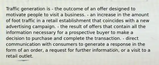 Traffic generation is - the outcome of an offer designed to motivate people to visit a business. - an increase in the amount of foot traffic in a retail establishment that coincides with a new advertising campaign. - the result of offers that contain all the information necessary for a prospective buyer to make a decision to purchase and complete the transaction. - direct communication with consumers to generate a response in the form of an order, a request for further information, or a visit to a retail outlet.