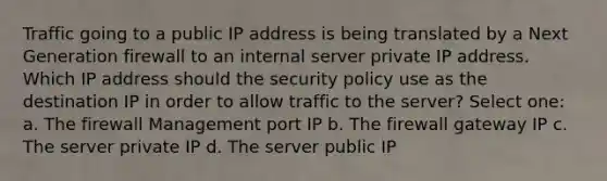 Traffic going to a public IP address is being translated by a Next Generation firewall to an internal server private IP address. Which IP address should the security policy use as the destination IP in order to allow traffic to the server? Select one: a. The firewall Management port IP b. The firewall gateway IP c. The server private IP d. The server public IP