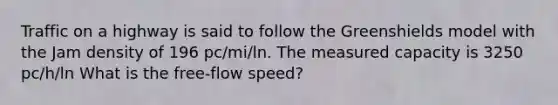 Traffic on a highway is said to follow the Greenshields model with the Jam density of 196 pc/mi/ln. The measured capacity is 3250 pc/h/ln What is the free-flow speed?