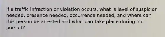 If a traffic infraction or violation occurs, what is level of suspicion needed, presence needed, occurrence needed, and where can this person be arrested and what can take place during hot pursuit?