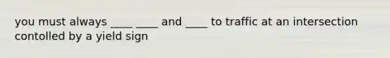 you must always ____ ____ and ____ to traffic at an intersection contolled by a yield sign