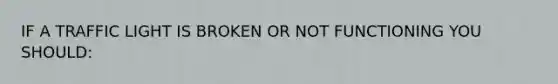 IF A TRAFFIC LIGHT IS BROKEN OR NOT FUNCTIONING YOU SHOULD: