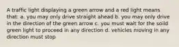 A traffic light displaying a green arrow and a red light means that: a. you may only drive straight ahead b. you may only drive in the direction of the green arrow c. you must wait for the soild green light to proceed in any direction d. vehicles moving in any direction must stop