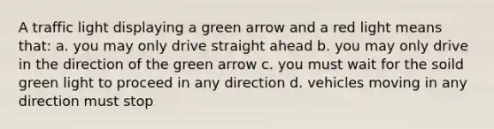 A traffic light displaying a green arrow and a red light means that: a. you may only drive straight ahead b. you may only drive in the direction of the green arrow c. you must wait for the soild green light to proceed in any direction d. vehicles moving in any direction must stop