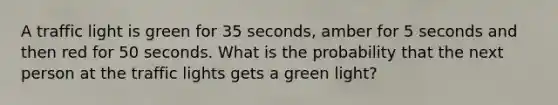 A traffic light is green for 35 seconds, amber for 5 seconds and then red for 50 seconds. What is the probability that the next person at the traffic lights gets a green light?