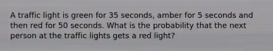 A traffic light is green for 35 seconds, amber for 5 seconds and then red for 50 seconds. What is the probability that the next person at the traffic lights gets a red light?