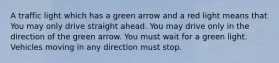 A traffic light which has a green arrow and a red light means that You may only drive straight ahead. You may drive only in the direction of the green arrow. You must wait for a green light. Vehicles moving in any direction must stop.