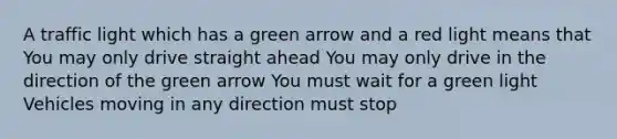 A traffic light which has a green arrow and a red light means that You may only drive straight ahead You may only drive in the direction of the green arrow You must wait for a green light Vehicles moving in any direction must stop