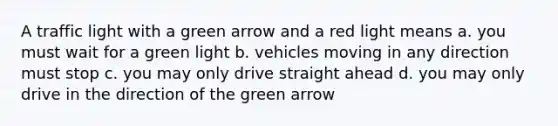 A traffic light with a green arrow and a red light means a. you must wait for a green light b. vehicles moving in any direction must stop c. you may only drive straight ahead d. you may only drive in the direction of the green arrow