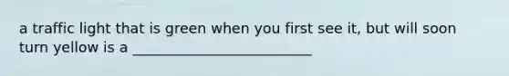 a traffic light that is green when you first see it, but will soon turn yellow is a _________________________