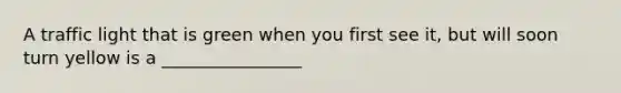 A traffic light that is green when you first see it, but will soon turn yellow is a ________________