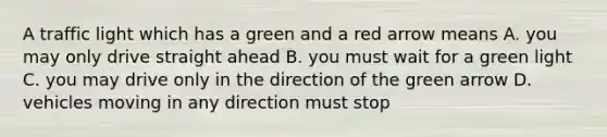 A traffic light which has a green and a red arrow means A. you may only drive straight ahead B. you must wait for a green light C. you may drive only in the direction of the green arrow D. vehicles moving in any direction must stop